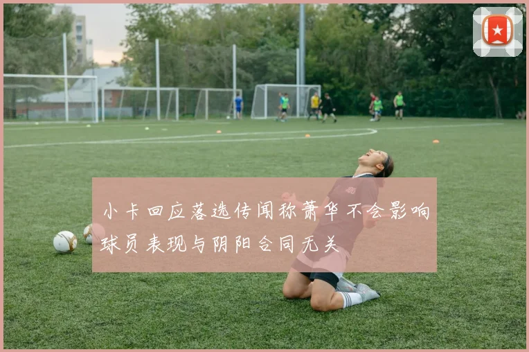 小卡回应落选传闻称萧华不会影响球员表现与阴阳合同无关