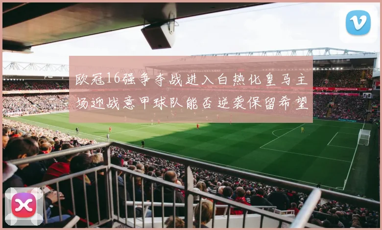 欧冠16强争夺战进入白热化皇马主场迎战意甲球队能否逆袭保留希望