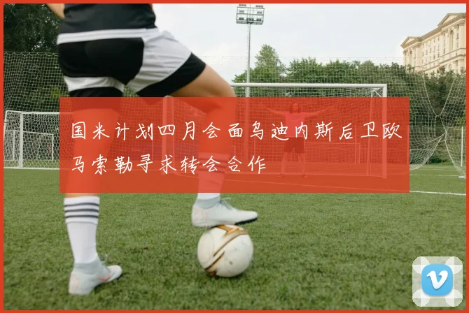 国米计划四月会面乌迪内斯后卫欧马索勒寻求转会合作