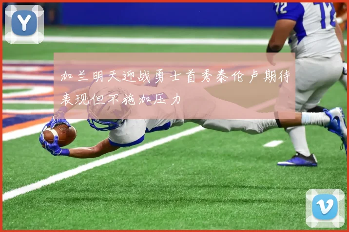 加兰明天迎战勇士首秀泰伦卢期待表现但不施加压力