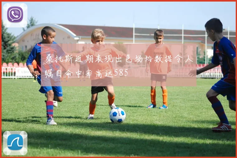 桑托斯近期表现出色场均数据令人瞩目命中率高达585