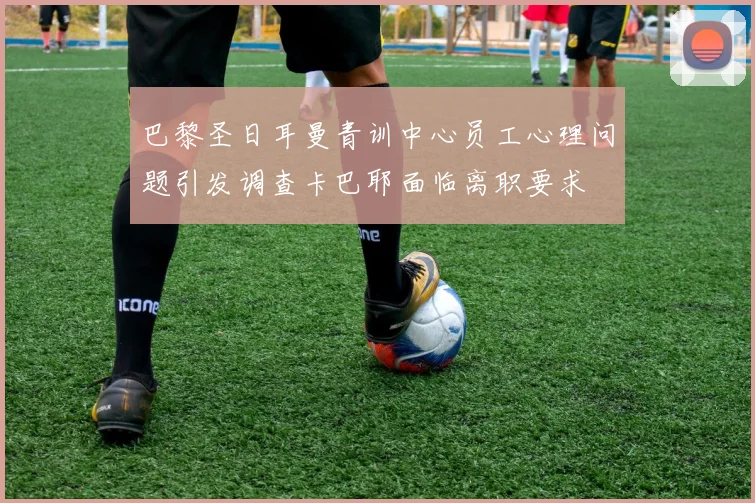 巴黎圣日耳曼青训中心员工心理问题引发调查卡巴耶面临离职要求