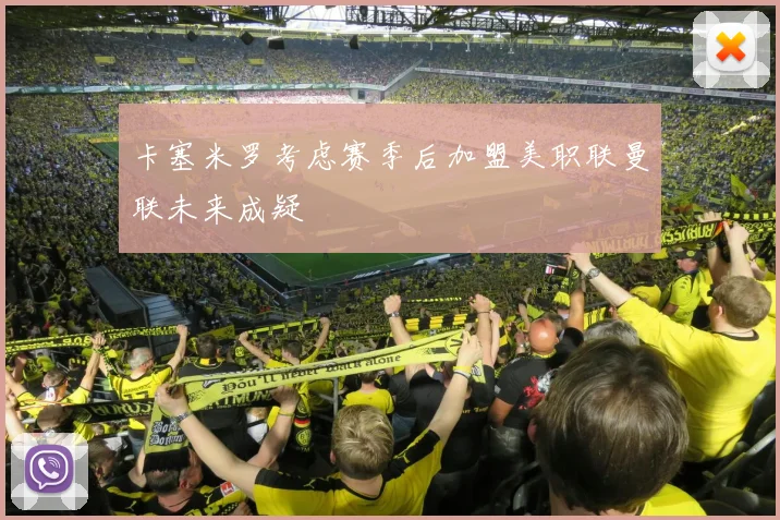 卡塞米罗考虑赛季后加盟美职联曼联未来成疑