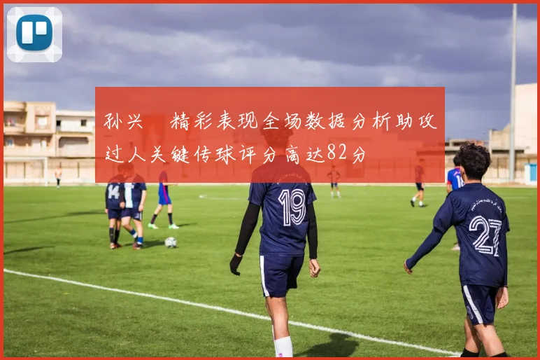 孙兴慜精彩表现全场数据分析助攻过人关键传球评分高达82分