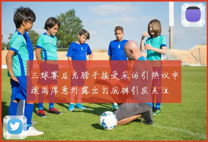 三球赛后光膀子接受采访引热议中途离席意外露出打底裤引发关注